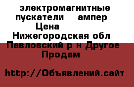 электромагнитные пускатели 17 ампер › Цена ­ 1 000 - Нижегородская обл., Павловский р-н Другое » Продам   